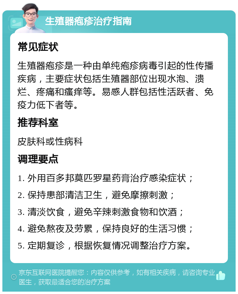 生殖器疱疹治疗指南 常见症状 生殖器疱疹是一种由单纯疱疹病毒引起的性传播疾病，主要症状包括生殖器部位出现水泡、溃烂、疼痛和瘙痒等。易感人群包括性活跃者、免疫力低下者等。 推荐科室 皮肤科或性病科 调理要点 1. 外用百多邦莫匹罗星药膏治疗感染症状； 2. 保持患部清洁卫生，避免摩擦刺激； 3. 清淡饮食，避免辛辣刺激食物和饮酒； 4. 避免熬夜及劳累，保持良好的生活习惯； 5. 定期复诊，根据恢复情况调整治疗方案。