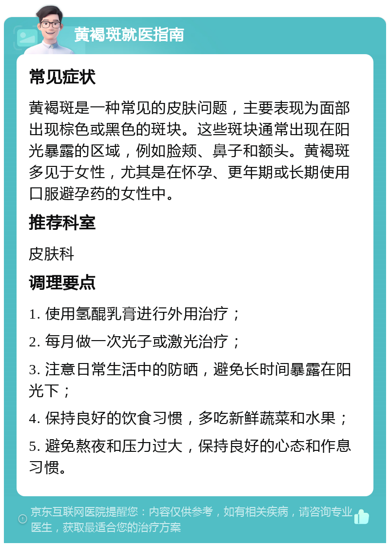 黄褐斑就医指南 常见症状 黄褐斑是一种常见的皮肤问题，主要表现为面部出现棕色或黑色的斑块。这些斑块通常出现在阳光暴露的区域，例如脸颊、鼻子和额头。黄褐斑多见于女性，尤其是在怀孕、更年期或长期使用口服避孕药的女性中。 推荐科室 皮肤科 调理要点 1. 使用氢醌乳膏进行外用治疗； 2. 每月做一次光子或激光治疗； 3. 注意日常生活中的防晒，避免长时间暴露在阳光下； 4. 保持良好的饮食习惯，多吃新鲜蔬菜和水果； 5. 避免熬夜和压力过大，保持良好的心态和作息习惯。