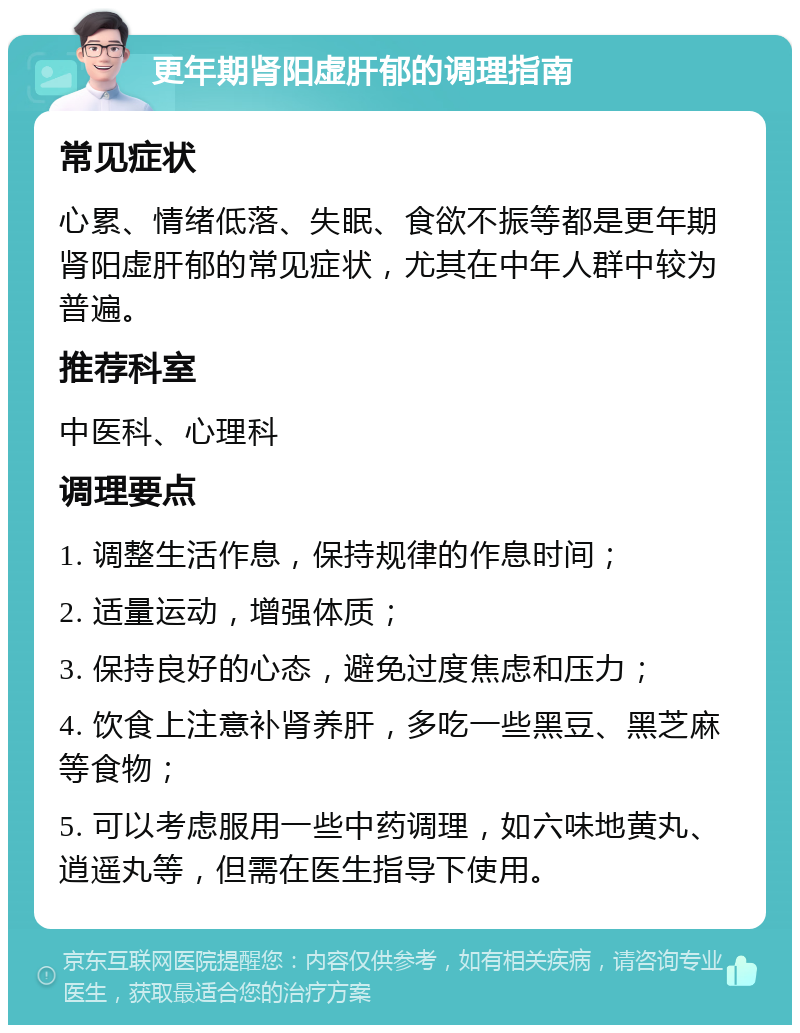 更年期肾阳虚肝郁的调理指南 常见症状 心累、情绪低落、失眠、食欲不振等都是更年期肾阳虚肝郁的常见症状，尤其在中年人群中较为普遍。 推荐科室 中医科、心理科 调理要点 1. 调整生活作息，保持规律的作息时间； 2. 适量运动，增强体质； 3. 保持良好的心态，避免过度焦虑和压力； 4. 饮食上注意补肾养肝，多吃一些黑豆、黑芝麻等食物； 5. 可以考虑服用一些中药调理，如六味地黄丸、逍遥丸等，但需在医生指导下使用。