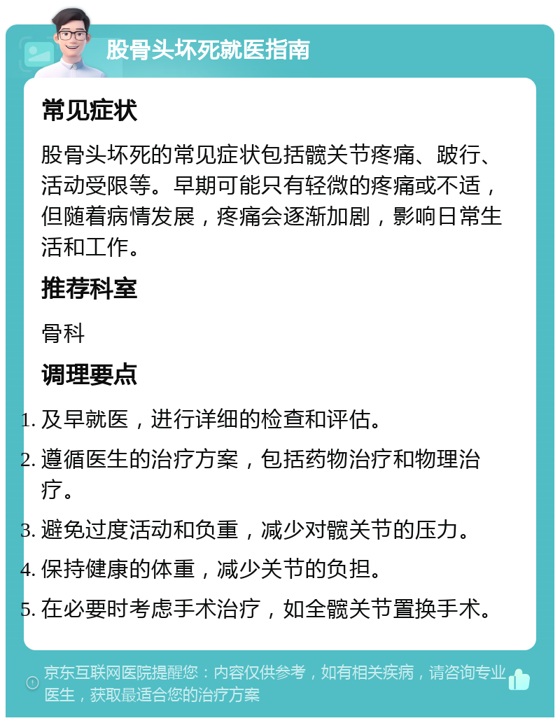 股骨头坏死就医指南 常见症状 股骨头坏死的常见症状包括髋关节疼痛、跛行、活动受限等。早期可能只有轻微的疼痛或不适，但随着病情发展，疼痛会逐渐加剧，影响日常生活和工作。 推荐科室 骨科 调理要点 及早就医，进行详细的检查和评估。 遵循医生的治疗方案，包括药物治疗和物理治疗。 避免过度活动和负重，减少对髋关节的压力。 保持健康的体重，减少关节的负担。 在必要时考虑手术治疗，如全髋关节置换手术。