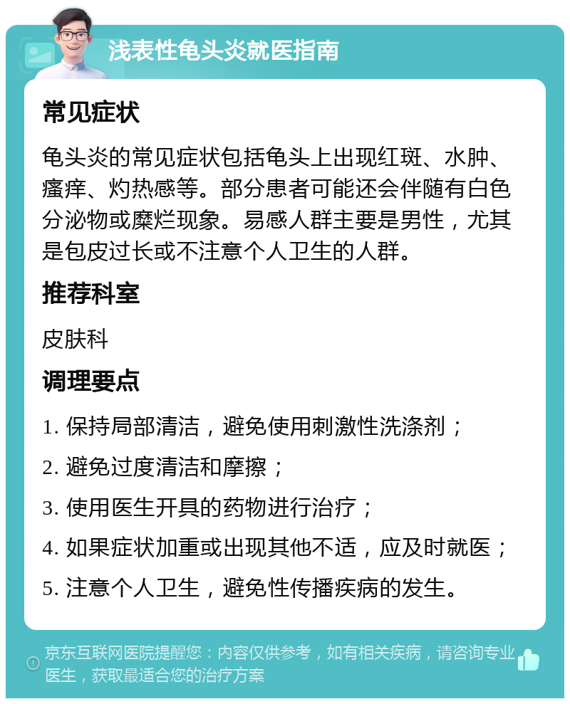 浅表性龟头炎就医指南 常见症状 龟头炎的常见症状包括龟头上出现红斑、水肿、瘙痒、灼热感等。部分患者可能还会伴随有白色分泌物或糜烂现象。易感人群主要是男性，尤其是包皮过长或不注意个人卫生的人群。 推荐科室 皮肤科 调理要点 1. 保持局部清洁，避免使用刺激性洗涤剂； 2. 避免过度清洁和摩擦； 3. 使用医生开具的药物进行治疗； 4. 如果症状加重或出现其他不适，应及时就医； 5. 注意个人卫生，避免性传播疾病的发生。