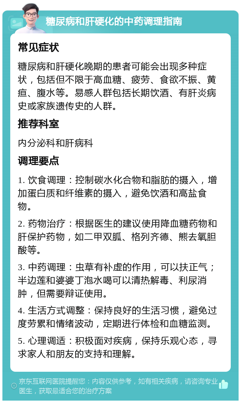 糖尿病和肝硬化的中药调理指南 常见症状 糖尿病和肝硬化晚期的患者可能会出现多种症状，包括但不限于高血糖、疲劳、食欲不振、黄疸、腹水等。易感人群包括长期饮酒、有肝炎病史或家族遗传史的人群。 推荐科室 内分泌科和肝病科 调理要点 1. 饮食调理：控制碳水化合物和脂肪的摄入，增加蛋白质和纤维素的摄入，避免饮酒和高盐食物。 2. 药物治疗：根据医生的建议使用降血糖药物和肝保护药物，如二甲双胍、格列齐德、熊去氧胆酸等。 3. 中药调理：虫草有补虚的作用，可以扶正气；半边莲和婆婆丁泡水喝可以清热解毒、利尿消肿，但需要辩证使用。 4. 生活方式调整：保持良好的生活习惯，避免过度劳累和情绪波动，定期进行体检和血糖监测。 5. 心理调适：积极面对疾病，保持乐观心态，寻求家人和朋友的支持和理解。