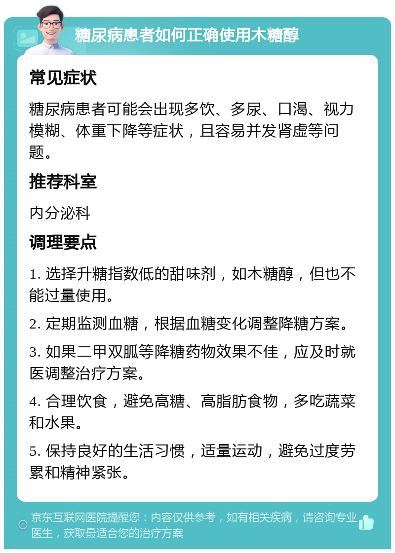 糖尿病患者如何正确使用木糖醇 常见症状 糖尿病患者可能会出现多饮、多尿、口渴、视力模糊、体重下降等症状，且容易并发肾虚等问题。 推荐科室 内分泌科 调理要点 1. 选择升糖指数低的甜味剂，如木糖醇，但也不能过量使用。 2. 定期监测血糖，根据血糖变化调整降糖方案。 3. 如果二甲双胍等降糖药物效果不佳，应及时就医调整治疗方案。 4. 合理饮食，避免高糖、高脂肪食物，多吃蔬菜和水果。 5. 保持良好的生活习惯，适量运动，避免过度劳累和精神紧张。