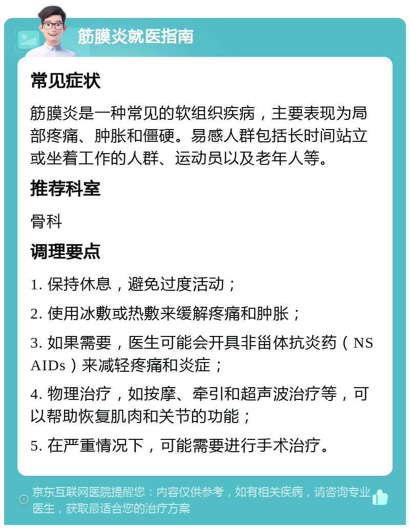 筋膜炎就医指南 常见症状 筋膜炎是一种常见的软组织疾病，主要表现为局部疼痛、肿胀和僵硬。易感人群包括长时间站立或坐着工作的人群、运动员以及老年人等。 推荐科室 骨科 调理要点 1. 保持休息，避免过度活动； 2. 使用冰敷或热敷来缓解疼痛和肿胀； 3. 如果需要，医生可能会开具非甾体抗炎药（NSAIDs）来减轻疼痛和炎症； 4. 物理治疗，如按摩、牵引和超声波治疗等，可以帮助恢复肌肉和关节的功能； 5. 在严重情况下，可能需要进行手术治疗。