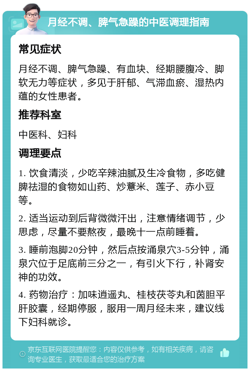 月经不调、脾气急躁的中医调理指南 常见症状 月经不调、脾气急躁、有血块、经期腰腹冷、脚软无力等症状，多见于肝郁、气滞血瘀、湿热内蕴的女性患者。 推荐科室 中医科、妇科 调理要点 1. 饮食清淡，少吃辛辣油腻及生冷食物，多吃健脾祛湿的食物如山药、炒薏米、莲子、赤小豆等。 2. 适当运动到后背微微汗出，注意情绪调节，少思虑，尽量不要熬夜，最晚十一点前睡着。 3. 睡前泡脚20分钟，然后点按涌泉穴3-5分钟，涌泉穴位于足底前三分之一，有引火下行，补肾安神的功效。 4. 药物治疗：加味逍遥丸、桂枝茯苓丸和茵胆平肝胶囊，经期停服，服用一周月经未来，建议线下妇科就诊。