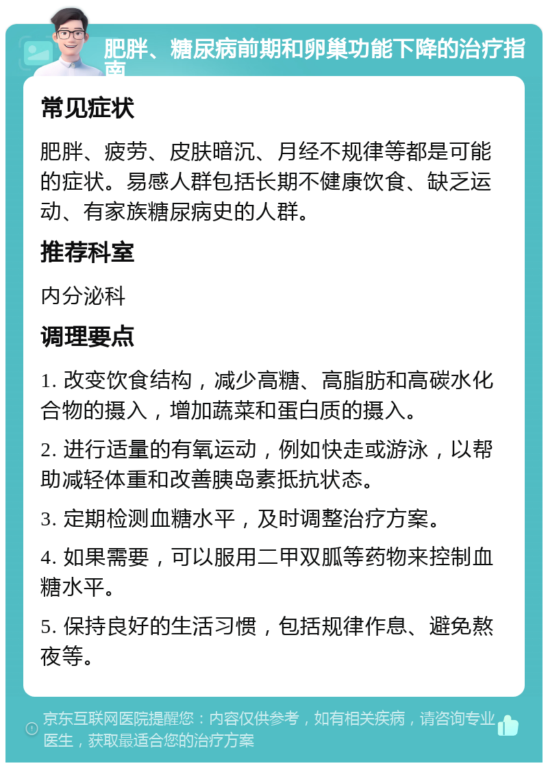 肥胖、糖尿病前期和卵巢功能下降的治疗指南 常见症状 肥胖、疲劳、皮肤暗沉、月经不规律等都是可能的症状。易感人群包括长期不健康饮食、缺乏运动、有家族糖尿病史的人群。 推荐科室 内分泌科 调理要点 1. 改变饮食结构，减少高糖、高脂肪和高碳水化合物的摄入，增加蔬菜和蛋白质的摄入。 2. 进行适量的有氧运动，例如快走或游泳，以帮助减轻体重和改善胰岛素抵抗状态。 3. 定期检测血糖水平，及时调整治疗方案。 4. 如果需要，可以服用二甲双胍等药物来控制血糖水平。 5. 保持良好的生活习惯，包括规律作息、避免熬夜等。