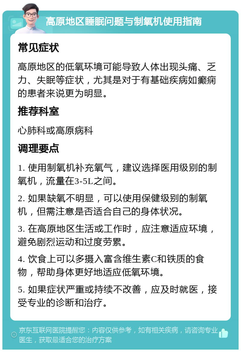 高原地区睡眠问题与制氧机使用指南 常见症状 高原地区的低氧环境可能导致人体出现头痛、乏力、失眠等症状，尤其是对于有基础疾病如癫痫的患者来说更为明显。 推荐科室 心肺科或高原病科 调理要点 1. 使用制氧机补充氧气，建议选择医用级别的制氧机，流量在3-5L之间。 2. 如果缺氧不明显，可以使用保健级别的制氧机，但需注意是否适合自己的身体状况。 3. 在高原地区生活或工作时，应注意适应环境，避免剧烈运动和过度劳累。 4. 饮食上可以多摄入富含维生素C和铁质的食物，帮助身体更好地适应低氧环境。 5. 如果症状严重或持续不改善，应及时就医，接受专业的诊断和治疗。