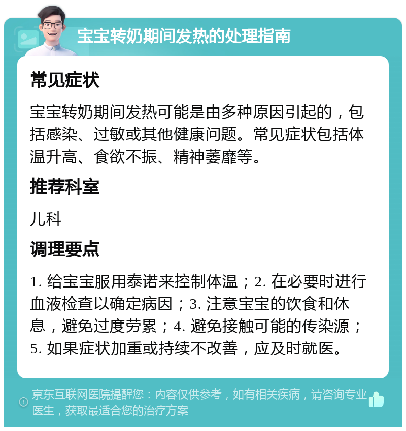 宝宝转奶期间发热的处理指南 常见症状 宝宝转奶期间发热可能是由多种原因引起的，包括感染、过敏或其他健康问题。常见症状包括体温升高、食欲不振、精神萎靡等。 推荐科室 儿科 调理要点 1. 给宝宝服用泰诺来控制体温；2. 在必要时进行血液检查以确定病因；3. 注意宝宝的饮食和休息，避免过度劳累；4. 避免接触可能的传染源；5. 如果症状加重或持续不改善，应及时就医。