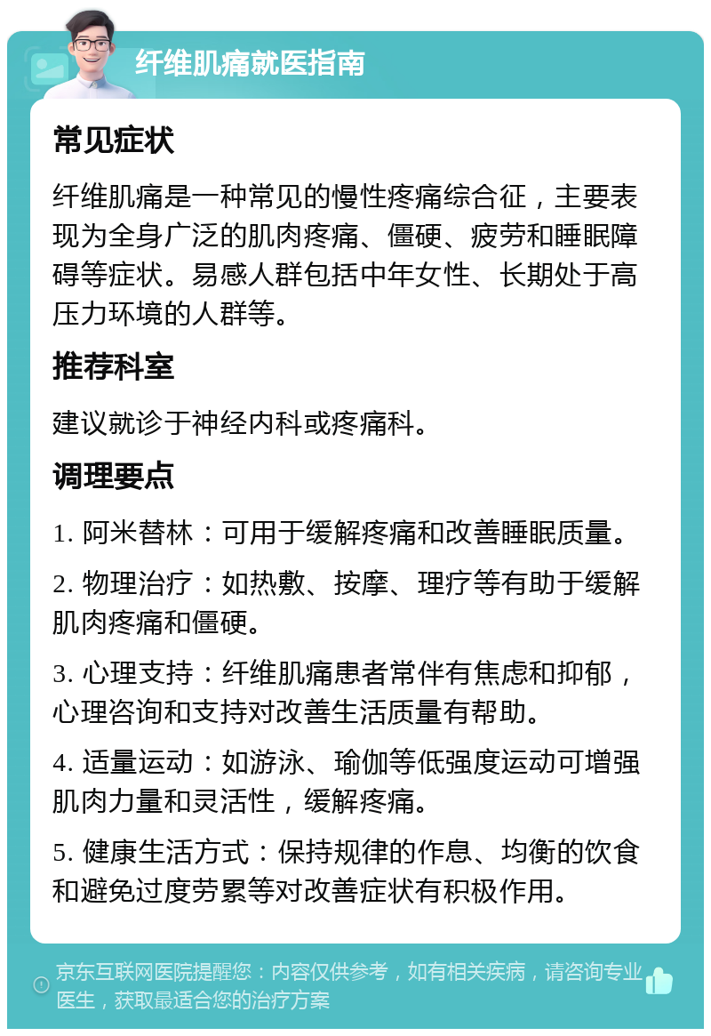 纤维肌痛就医指南 常见症状 纤维肌痛是一种常见的慢性疼痛综合征，主要表现为全身广泛的肌肉疼痛、僵硬、疲劳和睡眠障碍等症状。易感人群包括中年女性、长期处于高压力环境的人群等。 推荐科室 建议就诊于神经内科或疼痛科。 调理要点 1. 阿米替林：可用于缓解疼痛和改善睡眠质量。 2. 物理治疗：如热敷、按摩、理疗等有助于缓解肌肉疼痛和僵硬。 3. 心理支持：纤维肌痛患者常伴有焦虑和抑郁，心理咨询和支持对改善生活质量有帮助。 4. 适量运动：如游泳、瑜伽等低强度运动可增强肌肉力量和灵活性，缓解疼痛。 5. 健康生活方式：保持规律的作息、均衡的饮食和避免过度劳累等对改善症状有积极作用。