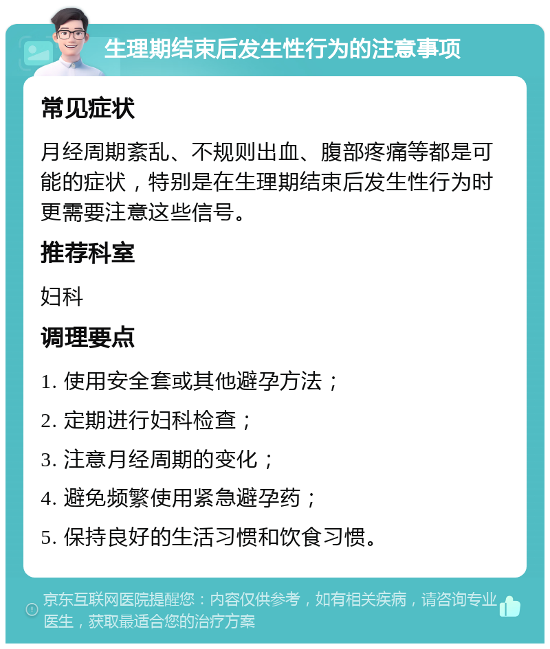 生理期结束后发生性行为的注意事项 常见症状 月经周期紊乱、不规则出血、腹部疼痛等都是可能的症状，特别是在生理期结束后发生性行为时更需要注意这些信号。 推荐科室 妇科 调理要点 1. 使用安全套或其他避孕方法； 2. 定期进行妇科检查； 3. 注意月经周期的变化； 4. 避免频繁使用紧急避孕药； 5. 保持良好的生活习惯和饮食习惯。