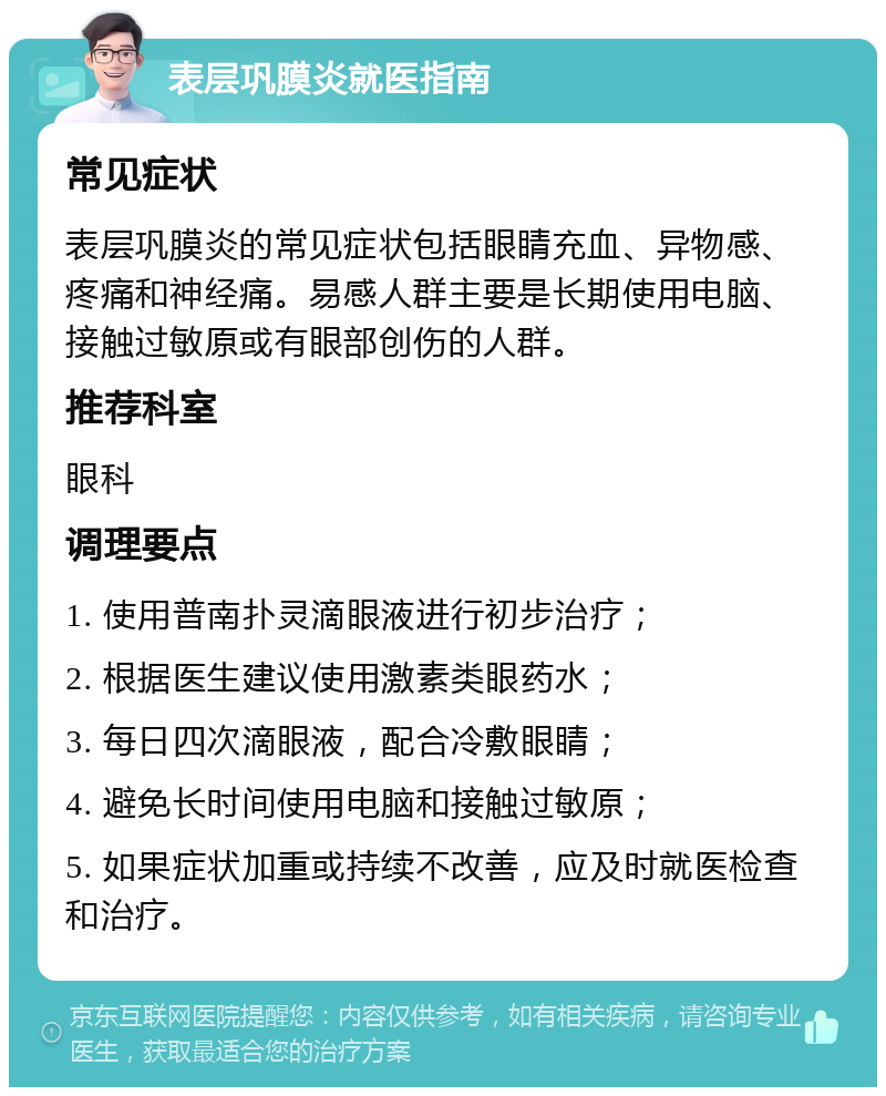 表层巩膜炎就医指南 常见症状 表层巩膜炎的常见症状包括眼睛充血、异物感、疼痛和神经痛。易感人群主要是长期使用电脑、接触过敏原或有眼部创伤的人群。 推荐科室 眼科 调理要点 1. 使用普南扑灵滴眼液进行初步治疗； 2. 根据医生建议使用激素类眼药水； 3. 每日四次滴眼液，配合冷敷眼睛； 4. 避免长时间使用电脑和接触过敏原； 5. 如果症状加重或持续不改善，应及时就医检查和治疗。