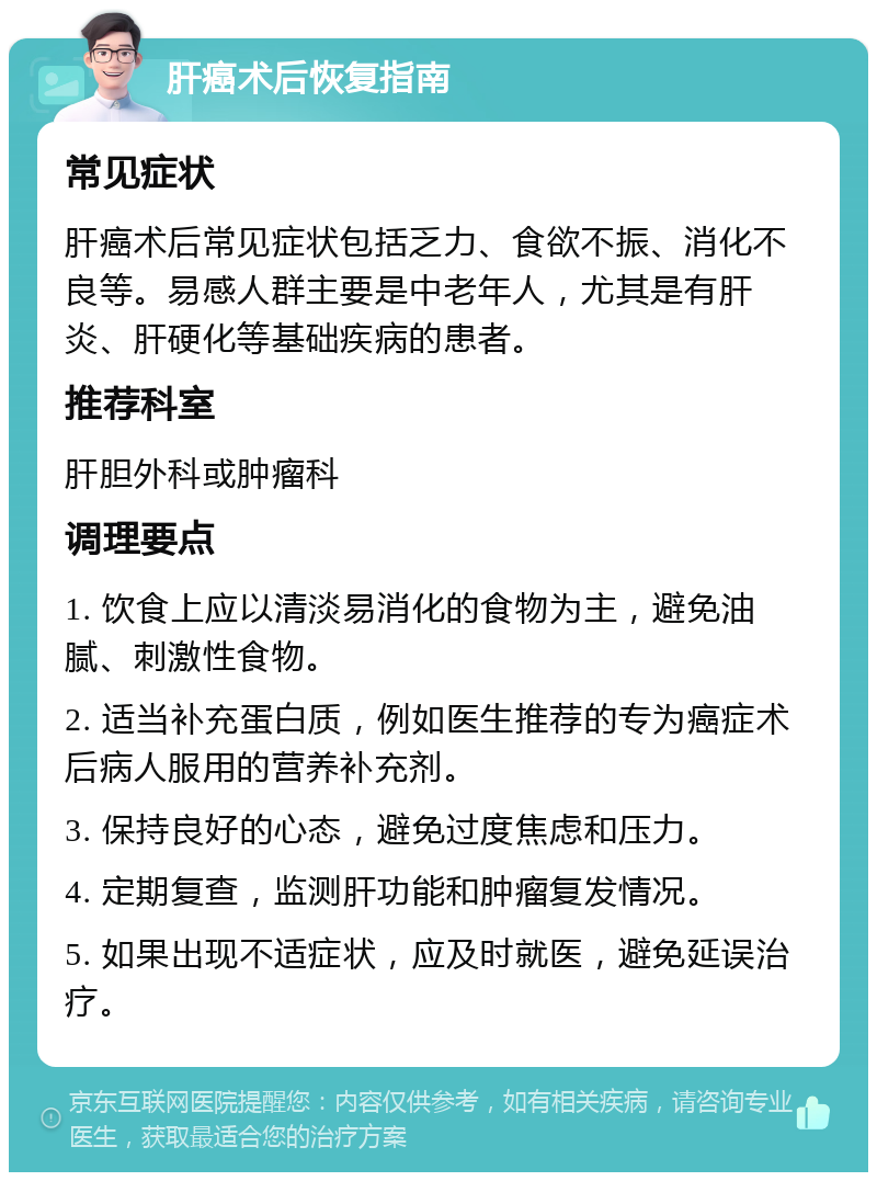 肝癌术后恢复指南 常见症状 肝癌术后常见症状包括乏力、食欲不振、消化不良等。易感人群主要是中老年人，尤其是有肝炎、肝硬化等基础疾病的患者。 推荐科室 肝胆外科或肿瘤科 调理要点 1. 饮食上应以清淡易消化的食物为主，避免油腻、刺激性食物。 2. 适当补充蛋白质，例如医生推荐的专为癌症术后病人服用的营养补充剂。 3. 保持良好的心态，避免过度焦虑和压力。 4. 定期复查，监测肝功能和肿瘤复发情况。 5. 如果出现不适症状，应及时就医，避免延误治疗。