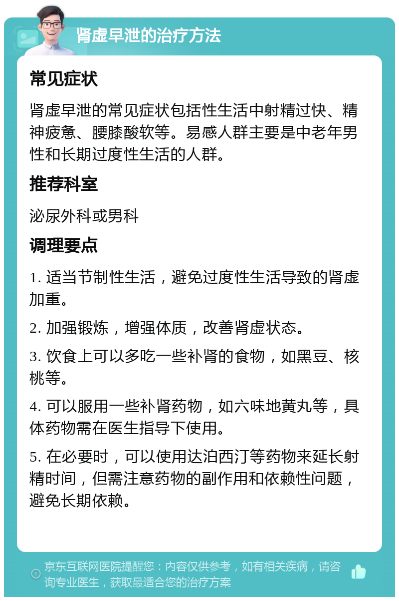 肾虚早泄的治疗方法 常见症状 肾虚早泄的常见症状包括性生活中射精过快、精神疲惫、腰膝酸软等。易感人群主要是中老年男性和长期过度性生活的人群。 推荐科室 泌尿外科或男科 调理要点 1. 适当节制性生活，避免过度性生活导致的肾虚加重。 2. 加强锻炼，增强体质，改善肾虚状态。 3. 饮食上可以多吃一些补肾的食物，如黑豆、核桃等。 4. 可以服用一些补肾药物，如六味地黄丸等，具体药物需在医生指导下使用。 5. 在必要时，可以使用达泊西汀等药物来延长射精时间，但需注意药物的副作用和依赖性问题，避免长期依赖。