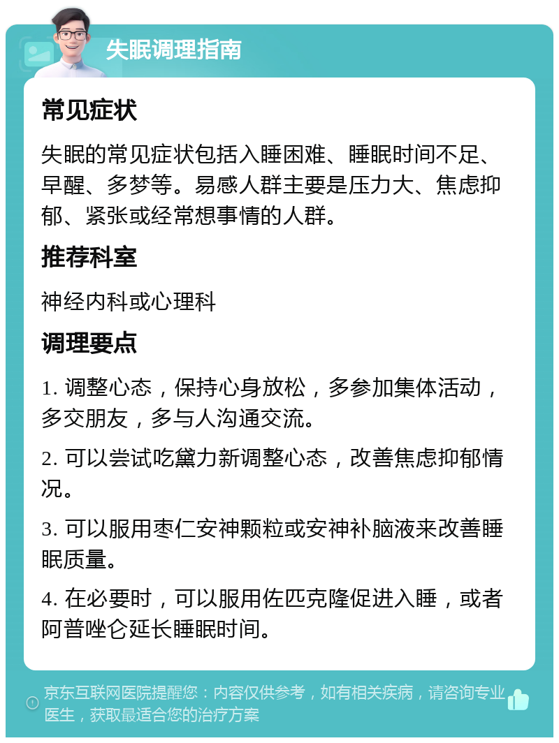 失眠调理指南 常见症状 失眠的常见症状包括入睡困难、睡眠时间不足、早醒、多梦等。易感人群主要是压力大、焦虑抑郁、紧张或经常想事情的人群。 推荐科室 神经内科或心理科 调理要点 1. 调整心态，保持心身放松，多参加集体活动，多交朋友，多与人沟通交流。 2. 可以尝试吃黛力新调整心态，改善焦虑抑郁情况。 3. 可以服用枣仁安神颗粒或安神补脑液来改善睡眠质量。 4. 在必要时，可以服用佐匹克隆促进入睡，或者阿普唑仑延长睡眠时间。