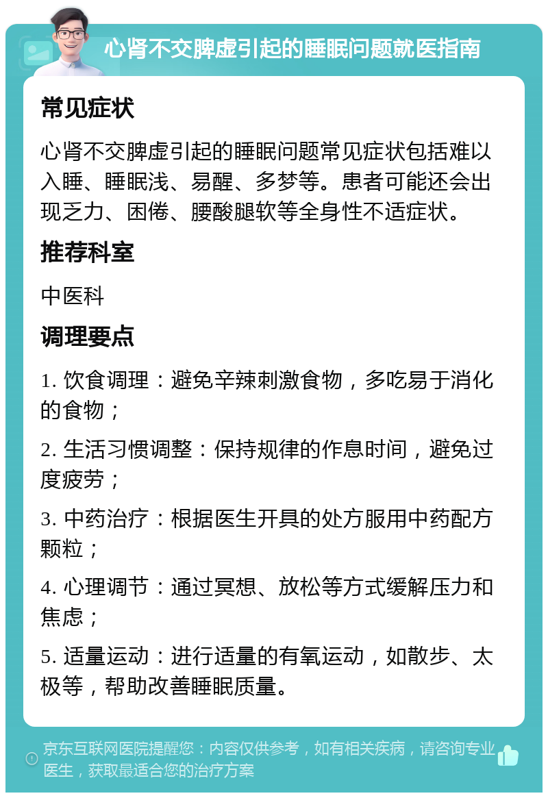 心肾不交脾虚引起的睡眠问题就医指南 常见症状 心肾不交脾虚引起的睡眠问题常见症状包括难以入睡、睡眠浅、易醒、多梦等。患者可能还会出现乏力、困倦、腰酸腿软等全身性不适症状。 推荐科室 中医科 调理要点 1. 饮食调理：避免辛辣刺激食物，多吃易于消化的食物； 2. 生活习惯调整：保持规律的作息时间，避免过度疲劳； 3. 中药治疗：根据医生开具的处方服用中药配方颗粒； 4. 心理调节：通过冥想、放松等方式缓解压力和焦虑； 5. 适量运动：进行适量的有氧运动，如散步、太极等，帮助改善睡眠质量。