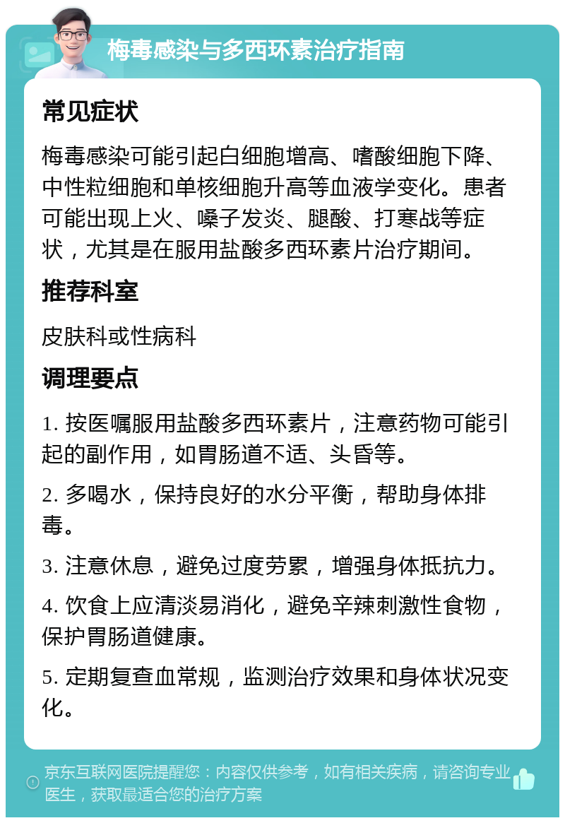 梅毒感染与多西环素治疗指南 常见症状 梅毒感染可能引起白细胞增高、嗜酸细胞下降、中性粒细胞和单核细胞升高等血液学变化。患者可能出现上火、嗓子发炎、腿酸、打寒战等症状，尤其是在服用盐酸多西环素片治疗期间。 推荐科室 皮肤科或性病科 调理要点 1. 按医嘱服用盐酸多西环素片，注意药物可能引起的副作用，如胃肠道不适、头昏等。 2. 多喝水，保持良好的水分平衡，帮助身体排毒。 3. 注意休息，避免过度劳累，增强身体抵抗力。 4. 饮食上应清淡易消化，避免辛辣刺激性食物，保护胃肠道健康。 5. 定期复查血常规，监测治疗效果和身体状况变化。