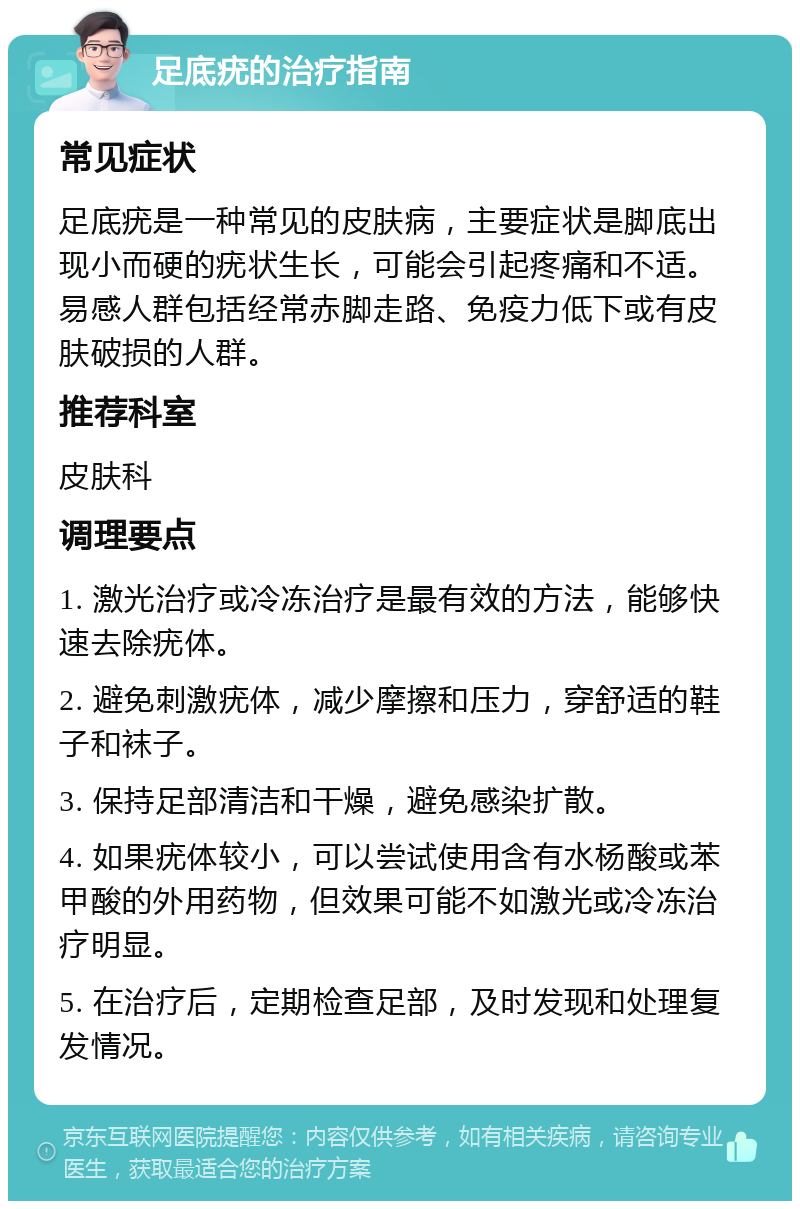 足底疣的治疗指南 常见症状 足底疣是一种常见的皮肤病，主要症状是脚底出现小而硬的疣状生长，可能会引起疼痛和不适。易感人群包括经常赤脚走路、免疫力低下或有皮肤破损的人群。 推荐科室 皮肤科 调理要点 1. 激光治疗或冷冻治疗是最有效的方法，能够快速去除疣体。 2. 避免刺激疣体，减少摩擦和压力，穿舒适的鞋子和袜子。 3. 保持足部清洁和干燥，避免感染扩散。 4. 如果疣体较小，可以尝试使用含有水杨酸或苯甲酸的外用药物，但效果可能不如激光或冷冻治疗明显。 5. 在治疗后，定期检查足部，及时发现和处理复发情况。