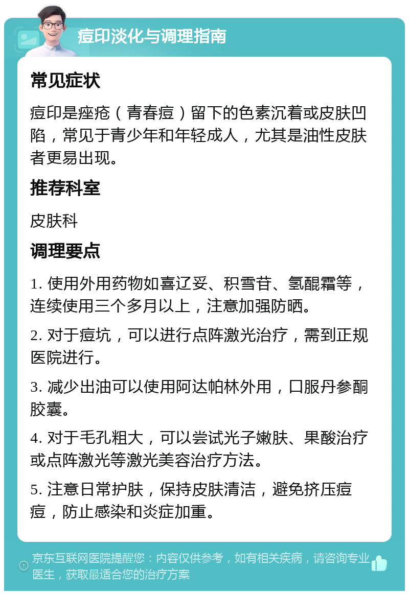 痘印淡化与调理指南 常见症状 痘印是痤疮（青春痘）留下的色素沉着或皮肤凹陷，常见于青少年和年轻成人，尤其是油性皮肤者更易出现。 推荐科室 皮肤科 调理要点 1. 使用外用药物如喜辽妥、积雪苷、氢醌霜等，连续使用三个多月以上，注意加强防晒。 2. 对于痘坑，可以进行点阵激光治疗，需到正规医院进行。 3. 减少出油可以使用阿达帕林外用，口服丹参酮胶囊。 4. 对于毛孔粗大，可以尝试光子嫩肤、果酸治疗或点阵激光等激光美容治疗方法。 5. 注意日常护肤，保持皮肤清洁，避免挤压痘痘，防止感染和炎症加重。