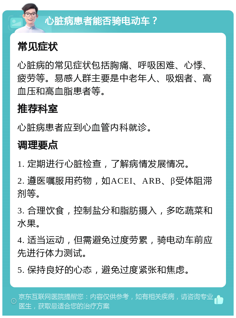 心脏病患者能否骑电动车？ 常见症状 心脏病的常见症状包括胸痛、呼吸困难、心悸、疲劳等。易感人群主要是中老年人、吸烟者、高血压和高血脂患者等。 推荐科室 心脏病患者应到心血管内科就诊。 调理要点 1. 定期进行心脏检查，了解病情发展情况。 2. 遵医嘱服用药物，如ACEI、ARB、β受体阻滞剂等。 3. 合理饮食，控制盐分和脂肪摄入，多吃蔬菜和水果。 4. 适当运动，但需避免过度劳累，骑电动车前应先进行体力测试。 5. 保持良好的心态，避免过度紧张和焦虑。