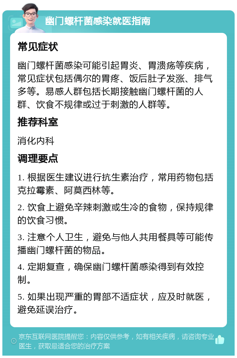 幽门螺杆菌感染就医指南 常见症状 幽门螺杆菌感染可能引起胃炎、胃溃疡等疾病，常见症状包括偶尔的胃疼、饭后肚子发涨、排气多等。易感人群包括长期接触幽门螺杆菌的人群、饮食不规律或过于刺激的人群等。 推荐科室 消化内科 调理要点 1. 根据医生建议进行抗生素治疗，常用药物包括克拉霉素、阿莫西林等。 2. 饮食上避免辛辣刺激或生冷的食物，保持规律的饮食习惯。 3. 注意个人卫生，避免与他人共用餐具等可能传播幽门螺杆菌的物品。 4. 定期复查，确保幽门螺杆菌感染得到有效控制。 5. 如果出现严重的胃部不适症状，应及时就医，避免延误治疗。