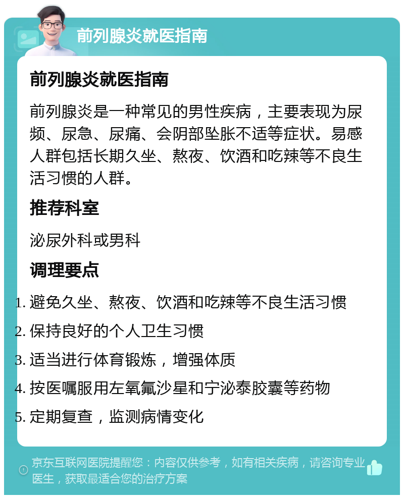 前列腺炎就医指南 前列腺炎就医指南 前列腺炎是一种常见的男性疾病，主要表现为尿频、尿急、尿痛、会阴部坠胀不适等症状。易感人群包括长期久坐、熬夜、饮酒和吃辣等不良生活习惯的人群。 推荐科室 泌尿外科或男科 调理要点 避免久坐、熬夜、饮酒和吃辣等不良生活习惯 保持良好的个人卫生习惯 适当进行体育锻炼，增强体质 按医嘱服用左氧氟沙星和宁泌泰胶囊等药物 定期复查，监测病情变化