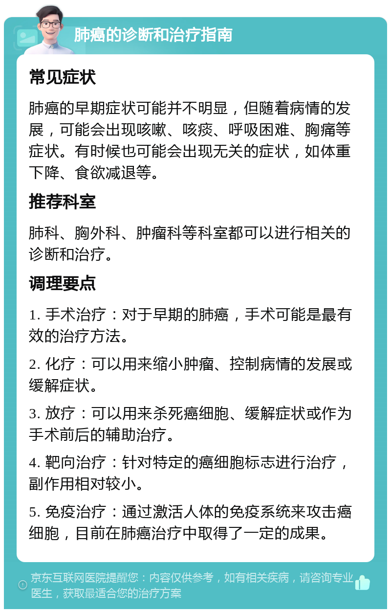 肺癌的诊断和治疗指南 常见症状 肺癌的早期症状可能并不明显，但随着病情的发展，可能会出现咳嗽、咳痰、呼吸困难、胸痛等症状。有时候也可能会出现无关的症状，如体重下降、食欲减退等。 推荐科室 肺科、胸外科、肿瘤科等科室都可以进行相关的诊断和治疗。 调理要点 1. 手术治疗：对于早期的肺癌，手术可能是最有效的治疗方法。 2. 化疗：可以用来缩小肿瘤、控制病情的发展或缓解症状。 3. 放疗：可以用来杀死癌细胞、缓解症状或作为手术前后的辅助治疗。 4. 靶向治疗：针对特定的癌细胞标志进行治疗，副作用相对较小。 5. 免疫治疗：通过激活人体的免疫系统来攻击癌细胞，目前在肺癌治疗中取得了一定的成果。