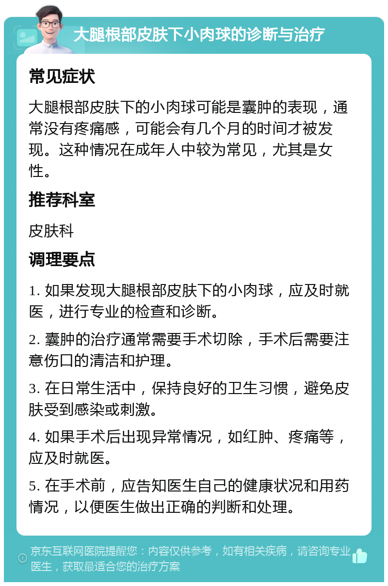 大腿根部皮肤下小肉球的诊断与治疗 常见症状 大腿根部皮肤下的小肉球可能是囊肿的表现，通常没有疼痛感，可能会有几个月的时间才被发现。这种情况在成年人中较为常见，尤其是女性。 推荐科室 皮肤科 调理要点 1. 如果发现大腿根部皮肤下的小肉球，应及时就医，进行专业的检查和诊断。 2. 囊肿的治疗通常需要手术切除，手术后需要注意伤口的清洁和护理。 3. 在日常生活中，保持良好的卫生习惯，避免皮肤受到感染或刺激。 4. 如果手术后出现异常情况，如红肿、疼痛等，应及时就医。 5. 在手术前，应告知医生自己的健康状况和用药情况，以便医生做出正确的判断和处理。