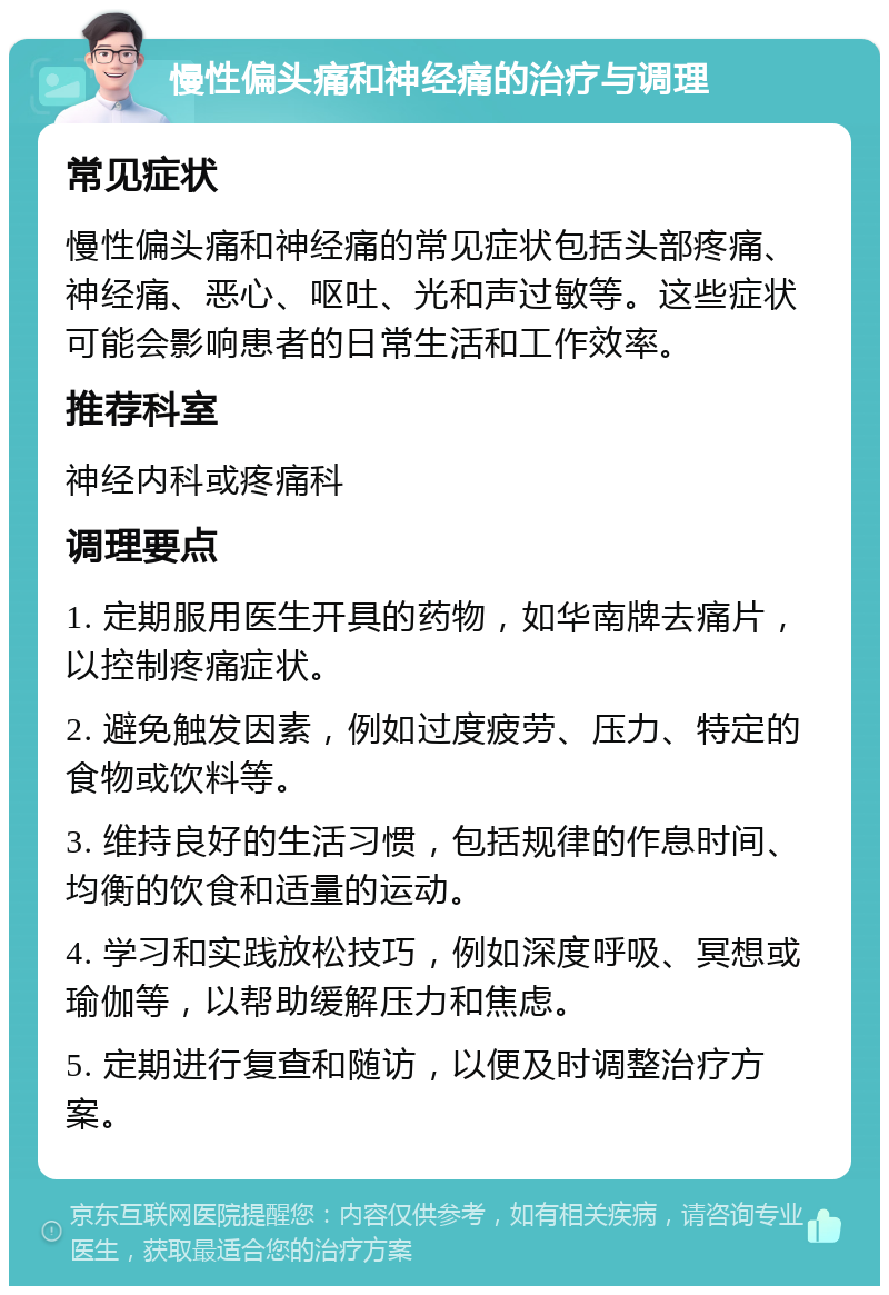 慢性偏头痛和神经痛的治疗与调理 常见症状 慢性偏头痛和神经痛的常见症状包括头部疼痛、神经痛、恶心、呕吐、光和声过敏等。这些症状可能会影响患者的日常生活和工作效率。 推荐科室 神经内科或疼痛科 调理要点 1. 定期服用医生开具的药物，如华南牌去痛片，以控制疼痛症状。 2. 避免触发因素，例如过度疲劳、压力、特定的食物或饮料等。 3. 维持良好的生活习惯，包括规律的作息时间、均衡的饮食和适量的运动。 4. 学习和实践放松技巧，例如深度呼吸、冥想或瑜伽等，以帮助缓解压力和焦虑。 5. 定期进行复查和随访，以便及时调整治疗方案。