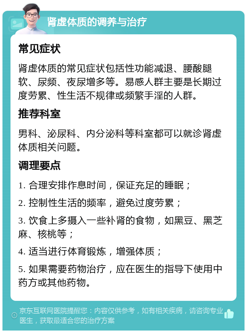 肾虚体质的调养与治疗 常见症状 肾虚体质的常见症状包括性功能减退、腰酸腿软、尿频、夜尿增多等。易感人群主要是长期过度劳累、性生活不规律或频繁手淫的人群。 推荐科室 男科、泌尿科、内分泌科等科室都可以就诊肾虚体质相关问题。 调理要点 1. 合理安排作息时间，保证充足的睡眠； 2. 控制性生活的频率，避免过度劳累； 3. 饮食上多摄入一些补肾的食物，如黑豆、黑芝麻、核桃等； 4. 适当进行体育锻炼，增强体质； 5. 如果需要药物治疗，应在医生的指导下使用中药方或其他药物。