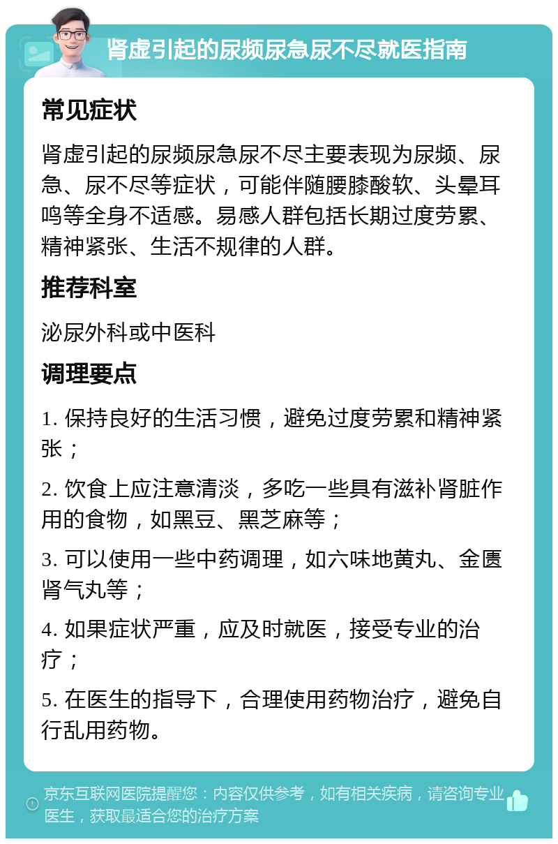 肾虚引起的尿频尿急尿不尽就医指南 常见症状 肾虚引起的尿频尿急尿不尽主要表现为尿频、尿急、尿不尽等症状，可能伴随腰膝酸软、头晕耳鸣等全身不适感。易感人群包括长期过度劳累、精神紧张、生活不规律的人群。 推荐科室 泌尿外科或中医科 调理要点 1. 保持良好的生活习惯，避免过度劳累和精神紧张； 2. 饮食上应注意清淡，多吃一些具有滋补肾脏作用的食物，如黑豆、黑芝麻等； 3. 可以使用一些中药调理，如六味地黄丸、金匮肾气丸等； 4. 如果症状严重，应及时就医，接受专业的治疗； 5. 在医生的指导下，合理使用药物治疗，避免自行乱用药物。