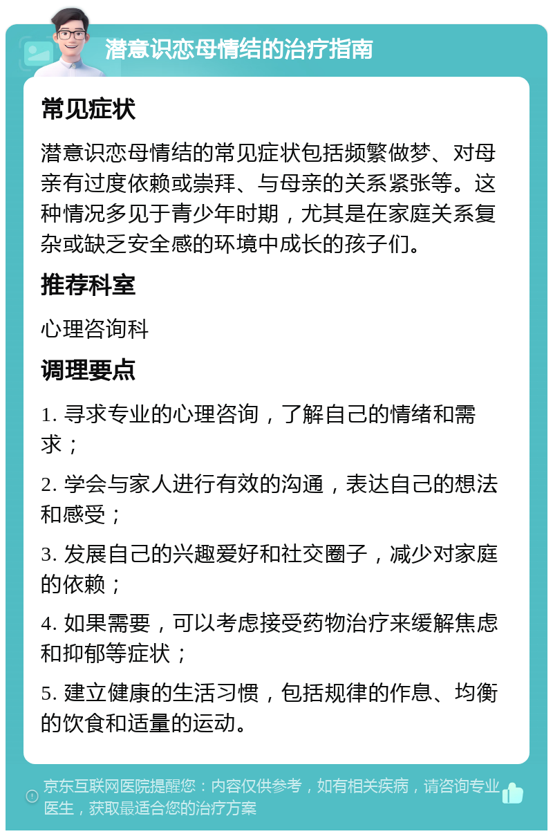 潜意识恋母情结的治疗指南 常见症状 潜意识恋母情结的常见症状包括频繁做梦、对母亲有过度依赖或崇拜、与母亲的关系紧张等。这种情况多见于青少年时期，尤其是在家庭关系复杂或缺乏安全感的环境中成长的孩子们。 推荐科室 心理咨询科 调理要点 1. 寻求专业的心理咨询，了解自己的情绪和需求； 2. 学会与家人进行有效的沟通，表达自己的想法和感受； 3. 发展自己的兴趣爱好和社交圈子，减少对家庭的依赖； 4. 如果需要，可以考虑接受药物治疗来缓解焦虑和抑郁等症状； 5. 建立健康的生活习惯，包括规律的作息、均衡的饮食和适量的运动。