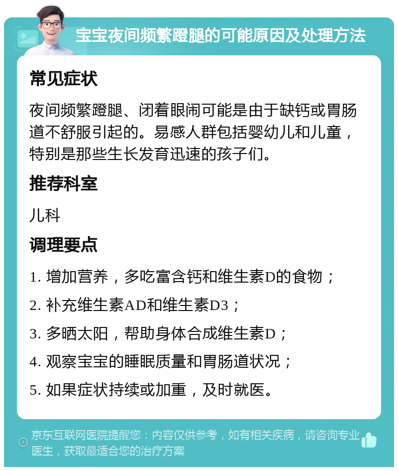 宝宝夜间频繁蹬腿的可能原因及处理方法 常见症状 夜间频繁蹬腿、闭着眼闹可能是由于缺钙或胃肠道不舒服引起的。易感人群包括婴幼儿和儿童，特别是那些生长发育迅速的孩子们。 推荐科室 儿科 调理要点 1. 增加营养，多吃富含钙和维生素D的食物； 2. 补充维生素AD和维生素D3； 3. 多晒太阳，帮助身体合成维生素D； 4. 观察宝宝的睡眠质量和胃肠道状况； 5. 如果症状持续或加重，及时就医。