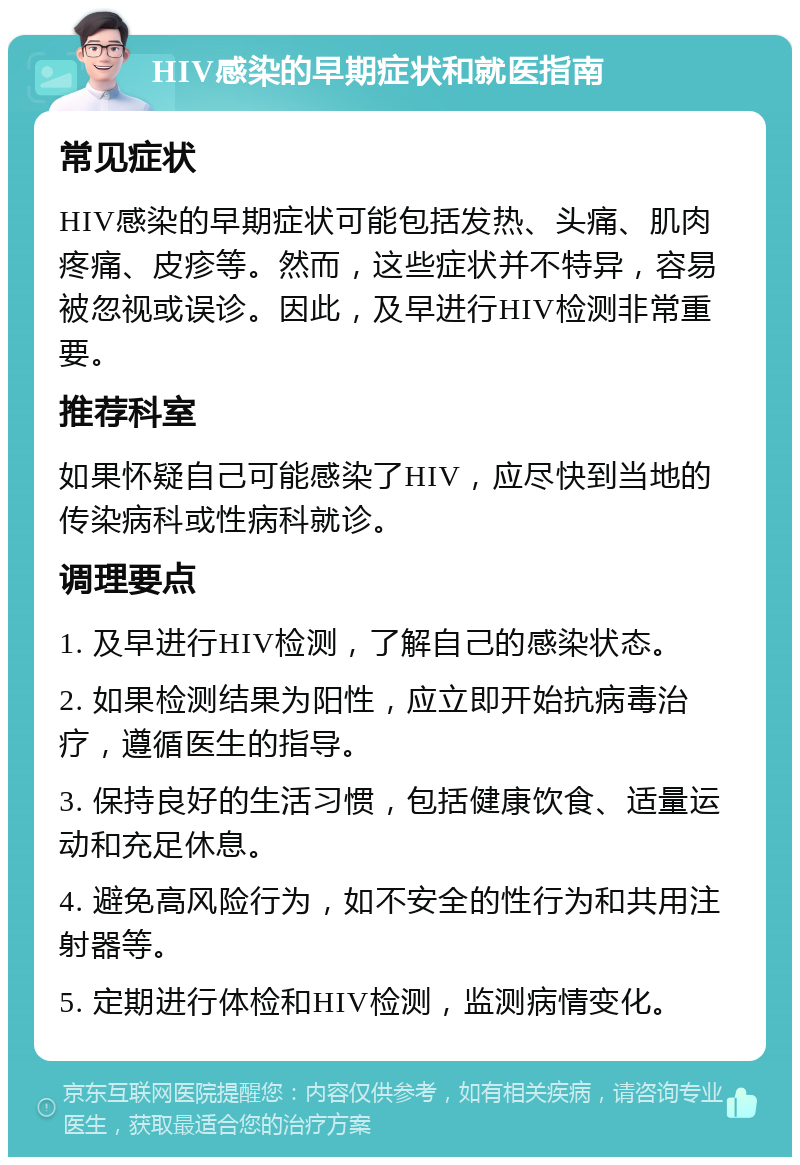 HIV感染的早期症状和就医指南 常见症状 HIV感染的早期症状可能包括发热、头痛、肌肉疼痛、皮疹等。然而，这些症状并不特异，容易被忽视或误诊。因此，及早进行HIV检测非常重要。 推荐科室 如果怀疑自己可能感染了HIV，应尽快到当地的传染病科或性病科就诊。 调理要点 1. 及早进行HIV检测，了解自己的感染状态。 2. 如果检测结果为阳性，应立即开始抗病毒治疗，遵循医生的指导。 3. 保持良好的生活习惯，包括健康饮食、适量运动和充足休息。 4. 避免高风险行为，如不安全的性行为和共用注射器等。 5. 定期进行体检和HIV检测，监测病情变化。