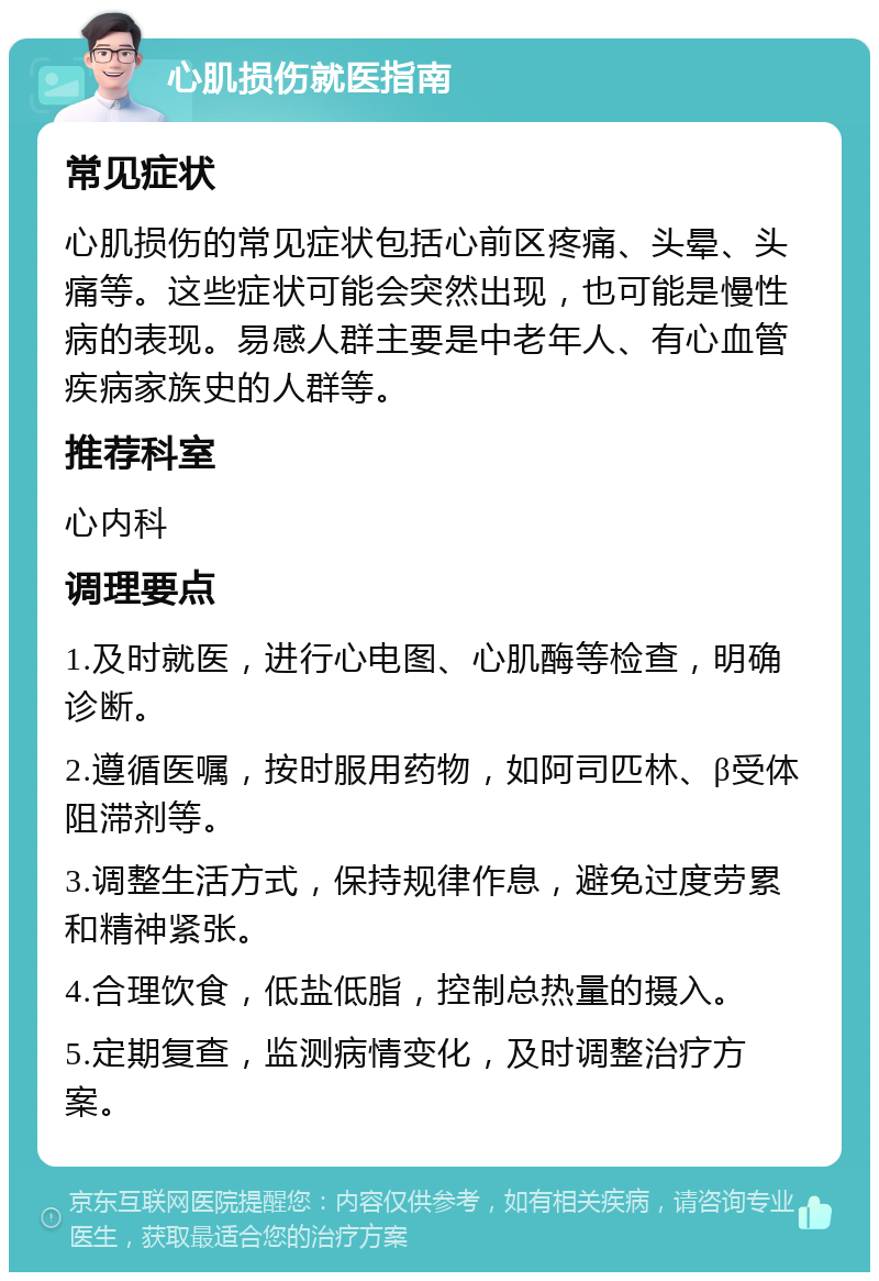 心肌损伤就医指南 常见症状 心肌损伤的常见症状包括心前区疼痛、头晕、头痛等。这些症状可能会突然出现，也可能是慢性病的表现。易感人群主要是中老年人、有心血管疾病家族史的人群等。 推荐科室 心内科 调理要点 1.及时就医，进行心电图、心肌酶等检查，明确诊断。 2.遵循医嘱，按时服用药物，如阿司匹林、β受体阻滞剂等。 3.调整生活方式，保持规律作息，避免过度劳累和精神紧张。 4.合理饮食，低盐低脂，控制总热量的摄入。 5.定期复查，监测病情变化，及时调整治疗方案。