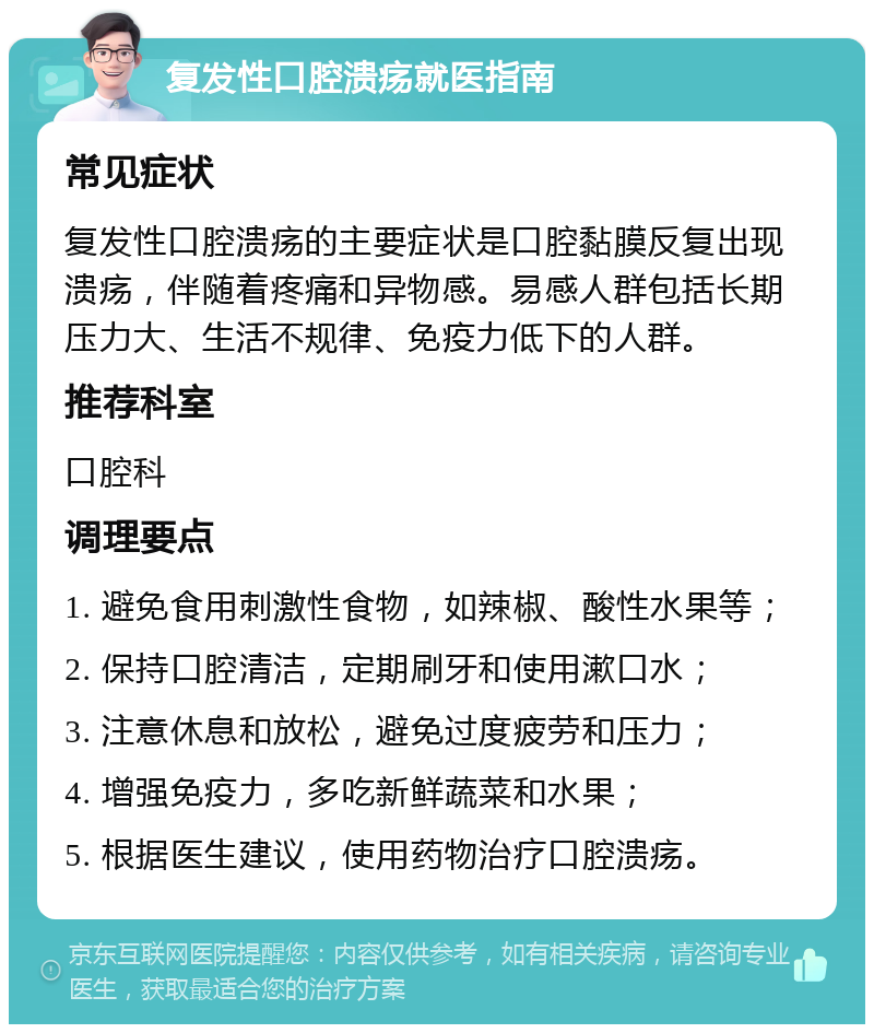 复发性口腔溃疡就医指南 常见症状 复发性口腔溃疡的主要症状是口腔黏膜反复出现溃疡，伴随着疼痛和异物感。易感人群包括长期压力大、生活不规律、免疫力低下的人群。 推荐科室 口腔科 调理要点 1. 避免食用刺激性食物，如辣椒、酸性水果等； 2. 保持口腔清洁，定期刷牙和使用漱口水； 3. 注意休息和放松，避免过度疲劳和压力； 4. 增强免疫力，多吃新鲜蔬菜和水果； 5. 根据医生建议，使用药物治疗口腔溃疡。