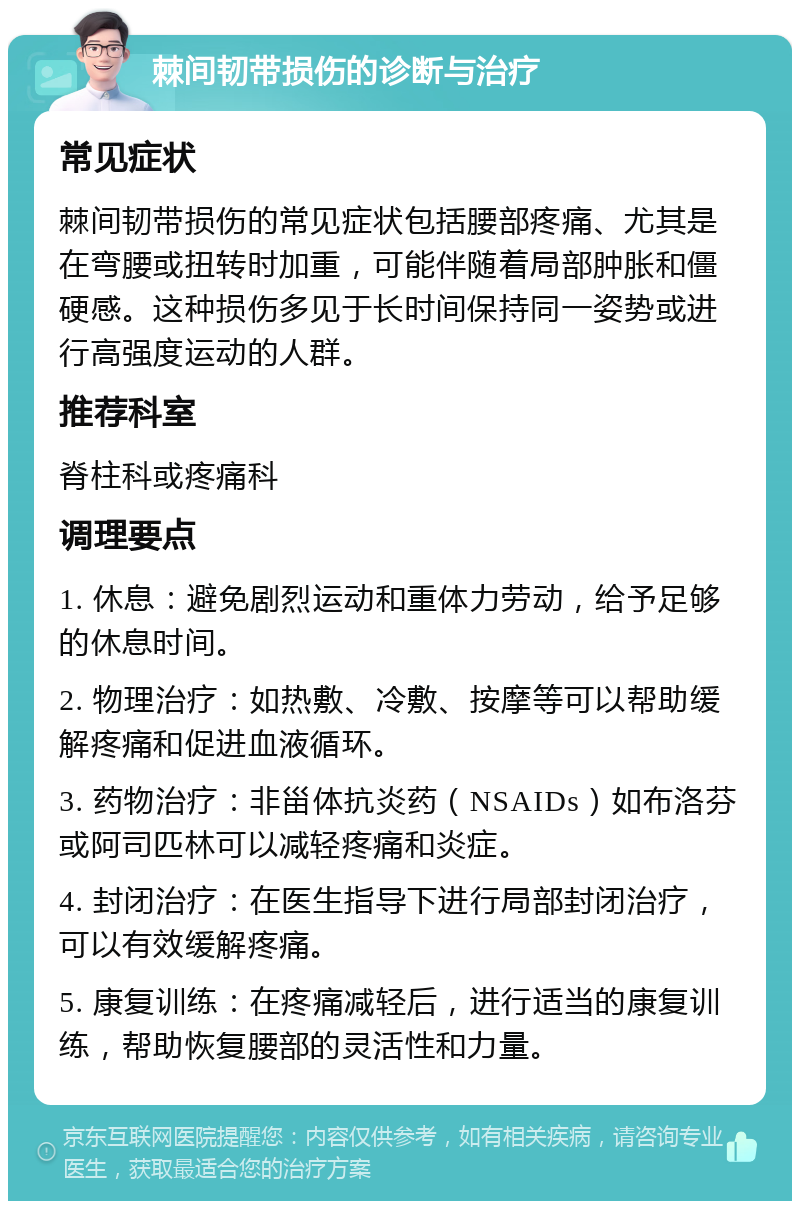 棘间韧带损伤的诊断与治疗 常见症状 棘间韧带损伤的常见症状包括腰部疼痛、尤其是在弯腰或扭转时加重，可能伴随着局部肿胀和僵硬感。这种损伤多见于长时间保持同一姿势或进行高强度运动的人群。 推荐科室 脊柱科或疼痛科 调理要点 1. 休息：避免剧烈运动和重体力劳动，给予足够的休息时间。 2. 物理治疗：如热敷、冷敷、按摩等可以帮助缓解疼痛和促进血液循环。 3. 药物治疗：非甾体抗炎药（NSAIDs）如布洛芬或阿司匹林可以减轻疼痛和炎症。 4. 封闭治疗：在医生指导下进行局部封闭治疗，可以有效缓解疼痛。 5. 康复训练：在疼痛减轻后，进行适当的康复训练，帮助恢复腰部的灵活性和力量。