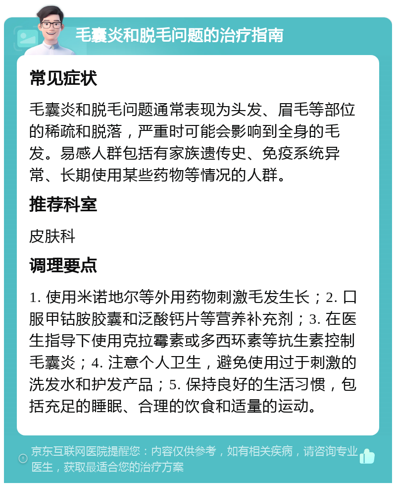 毛囊炎和脱毛问题的治疗指南 常见症状 毛囊炎和脱毛问题通常表现为头发、眉毛等部位的稀疏和脱落，严重时可能会影响到全身的毛发。易感人群包括有家族遗传史、免疫系统异常、长期使用某些药物等情况的人群。 推荐科室 皮肤科 调理要点 1. 使用米诺地尔等外用药物刺激毛发生长；2. 口服甲钴胺胶囊和泛酸钙片等营养补充剂；3. 在医生指导下使用克拉霉素或多西环素等抗生素控制毛囊炎；4. 注意个人卫生，避免使用过于刺激的洗发水和护发产品；5. 保持良好的生活习惯，包括充足的睡眠、合理的饮食和适量的运动。