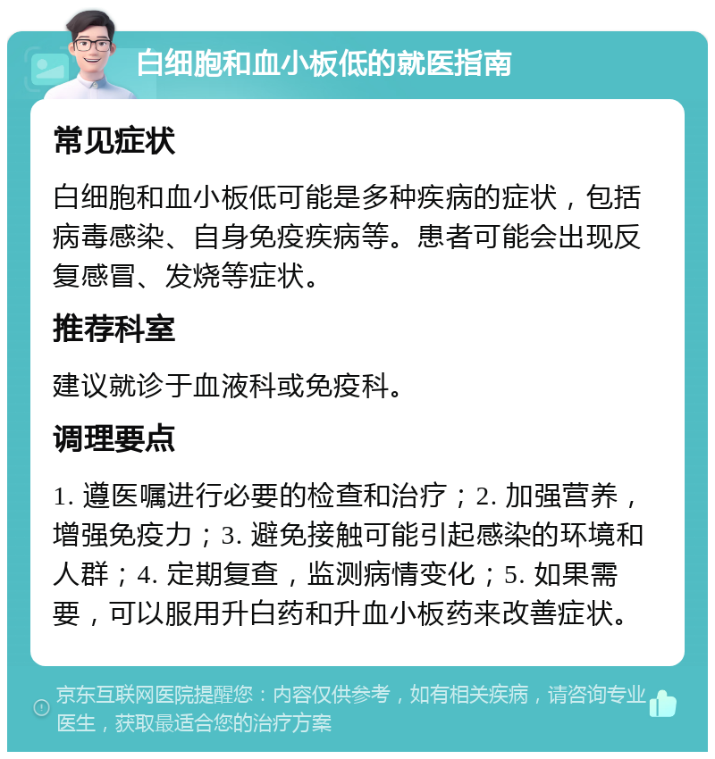 白细胞和血小板低的就医指南 常见症状 白细胞和血小板低可能是多种疾病的症状，包括病毒感染、自身免疫疾病等。患者可能会出现反复感冒、发烧等症状。 推荐科室 建议就诊于血液科或免疫科。 调理要点 1. 遵医嘱进行必要的检查和治疗；2. 加强营养，增强免疫力；3. 避免接触可能引起感染的环境和人群；4. 定期复查，监测病情变化；5. 如果需要，可以服用升白药和升血小板药来改善症状。