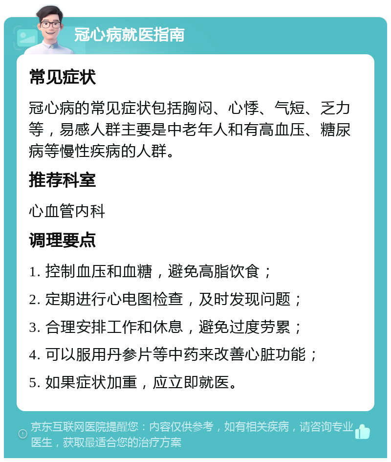 冠心病就医指南 常见症状 冠心病的常见症状包括胸闷、心悸、气短、乏力等，易感人群主要是中老年人和有高血压、糖尿病等慢性疾病的人群。 推荐科室 心血管内科 调理要点 1. 控制血压和血糖，避免高脂饮食； 2. 定期进行心电图检查，及时发现问题； 3. 合理安排工作和休息，避免过度劳累； 4. 可以服用丹参片等中药来改善心脏功能； 5. 如果症状加重，应立即就医。