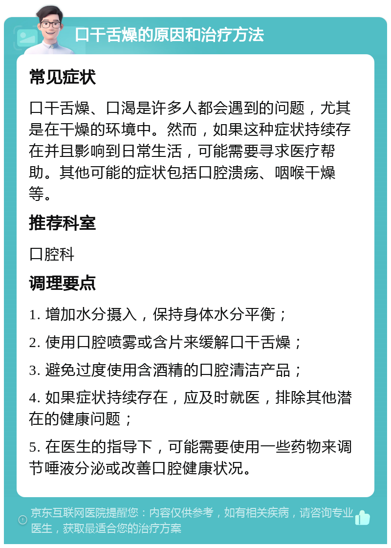 口干舌燥的原因和治疗方法 常见症状 口干舌燥、口渴是许多人都会遇到的问题，尤其是在干燥的环境中。然而，如果这种症状持续存在并且影响到日常生活，可能需要寻求医疗帮助。其他可能的症状包括口腔溃疡、咽喉干燥等。 推荐科室 口腔科 调理要点 1. 增加水分摄入，保持身体水分平衡； 2. 使用口腔喷雾或含片来缓解口干舌燥； 3. 避免过度使用含酒精的口腔清洁产品； 4. 如果症状持续存在，应及时就医，排除其他潜在的健康问题； 5. 在医生的指导下，可能需要使用一些药物来调节唾液分泌或改善口腔健康状况。