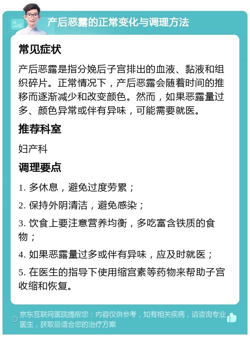 产后恶露的正常变化与调理方法 常见症状 产后恶露是指分娩后子宫排出的血液、黏液和组织碎片。正常情况下，产后恶露会随着时间的推移而逐渐减少和改变颜色。然而，如果恶露量过多、颜色异常或伴有异味，可能需要就医。 推荐科室 妇产科 调理要点 1. 多休息，避免过度劳累； 2. 保持外阴清洁，避免感染； 3. 饮食上要注意营养均衡，多吃富含铁质的食物； 4. 如果恶露量过多或伴有异味，应及时就医； 5. 在医生的指导下使用缩宫素等药物来帮助子宫收缩和恢复。