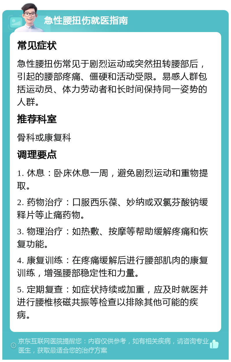 急性腰扭伤就医指南 常见症状 急性腰扭伤常见于剧烈运动或突然扭转腰部后，引起的腰部疼痛、僵硬和活动受限。易感人群包括运动员、体力劳动者和长时间保持同一姿势的人群。 推荐科室 骨科或康复科 调理要点 1. 休息：卧床休息一周，避免剧烈运动和重物提取。 2. 药物治疗：口服西乐葆、妙纳或双氯芬酸钠缓释片等止痛药物。 3. 物理治疗：如热敷、按摩等帮助缓解疼痛和恢复功能。 4. 康复训练：在疼痛缓解后进行腰部肌肉的康复训练，增强腰部稳定性和力量。 5. 定期复查：如症状持续或加重，应及时就医并进行腰椎核磁共振等检查以排除其他可能的疾病。