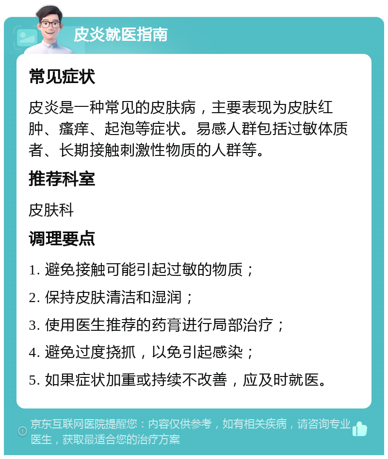 皮炎就医指南 常见症状 皮炎是一种常见的皮肤病，主要表现为皮肤红肿、瘙痒、起泡等症状。易感人群包括过敏体质者、长期接触刺激性物质的人群等。 推荐科室 皮肤科 调理要点 1. 避免接触可能引起过敏的物质； 2. 保持皮肤清洁和湿润； 3. 使用医生推荐的药膏进行局部治疗； 4. 避免过度挠抓，以免引起感染； 5. 如果症状加重或持续不改善，应及时就医。