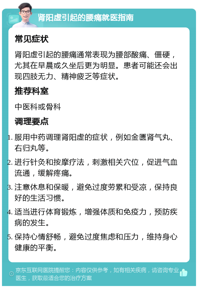 肾阳虚引起的腰痛就医指南 常见症状 肾阳虚引起的腰痛通常表现为腰部酸痛、僵硬，尤其在早晨或久坐后更为明显。患者可能还会出现四肢无力、精神疲乏等症状。 推荐科室 中医科或骨科 调理要点 服用中药调理肾阳虚的症状，例如金匮肾气丸、右归丸等。 进行针灸和按摩疗法，刺激相关穴位，促进气血流通，缓解疼痛。 注意休息和保暖，避免过度劳累和受凉，保持良好的生活习惯。 适当进行体育锻炼，增强体质和免疫力，预防疾病的发生。 保持心情舒畅，避免过度焦虑和压力，维持身心健康的平衡。