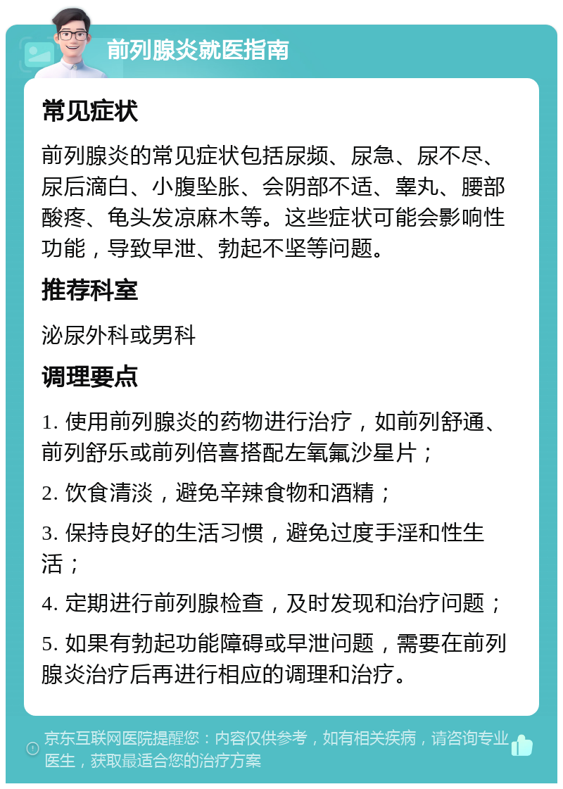 前列腺炎就医指南 常见症状 前列腺炎的常见症状包括尿频、尿急、尿不尽、尿后滴白、小腹坠胀、会阴部不适、睾丸、腰部酸疼、龟头发凉麻木等。这些症状可能会影响性功能，导致早泄、勃起不坚等问题。 推荐科室 泌尿外科或男科 调理要点 1. 使用前列腺炎的药物进行治疗，如前列舒通、前列舒乐或前列倍喜搭配左氧氟沙星片； 2. 饮食清淡，避免辛辣食物和酒精； 3. 保持良好的生活习惯，避免过度手淫和性生活； 4. 定期进行前列腺检查，及时发现和治疗问题； 5. 如果有勃起功能障碍或早泄问题，需要在前列腺炎治疗后再进行相应的调理和治疗。