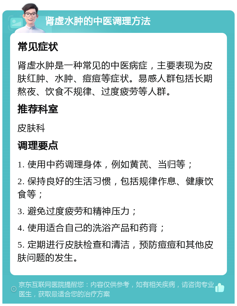 肾虚水肿的中医调理方法 常见症状 肾虚水肿是一种常见的中医病症，主要表现为皮肤红肿、水肿、痘痘等症状。易感人群包括长期熬夜、饮食不规律、过度疲劳等人群。 推荐科室 皮肤科 调理要点 1. 使用中药调理身体，例如黄芪、当归等； 2. 保持良好的生活习惯，包括规律作息、健康饮食等； 3. 避免过度疲劳和精神压力； 4. 使用适合自己的洗浴产品和药膏； 5. 定期进行皮肤检查和清洁，预防痘痘和其他皮肤问题的发生。