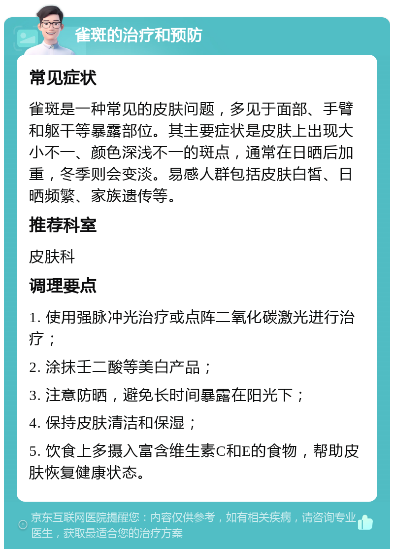 雀斑的治疗和预防 常见症状 雀斑是一种常见的皮肤问题，多见于面部、手臂和躯干等暴露部位。其主要症状是皮肤上出现大小不一、颜色深浅不一的斑点，通常在日晒后加重，冬季则会变淡。易感人群包括皮肤白皙、日晒频繁、家族遗传等。 推荐科室 皮肤科 调理要点 1. 使用强脉冲光治疗或点阵二氧化碳激光进行治疗； 2. 涂抹壬二酸等美白产品； 3. 注意防晒，避免长时间暴露在阳光下； 4. 保持皮肤清洁和保湿； 5. 饮食上多摄入富含维生素C和E的食物，帮助皮肤恢复健康状态。