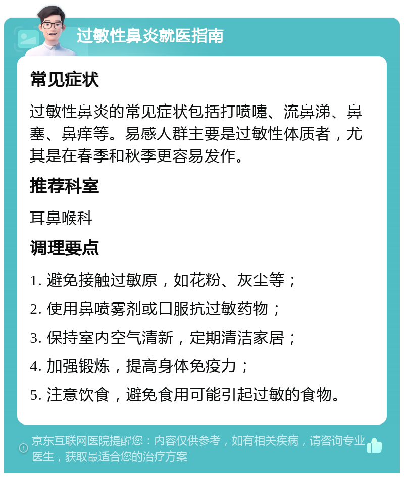 过敏性鼻炎就医指南 常见症状 过敏性鼻炎的常见症状包括打喷嚏、流鼻涕、鼻塞、鼻痒等。易感人群主要是过敏性体质者，尤其是在春季和秋季更容易发作。 推荐科室 耳鼻喉科 调理要点 1. 避免接触过敏原，如花粉、灰尘等； 2. 使用鼻喷雾剂或口服抗过敏药物； 3. 保持室内空气清新，定期清洁家居； 4. 加强锻炼，提高身体免疫力； 5. 注意饮食，避免食用可能引起过敏的食物。