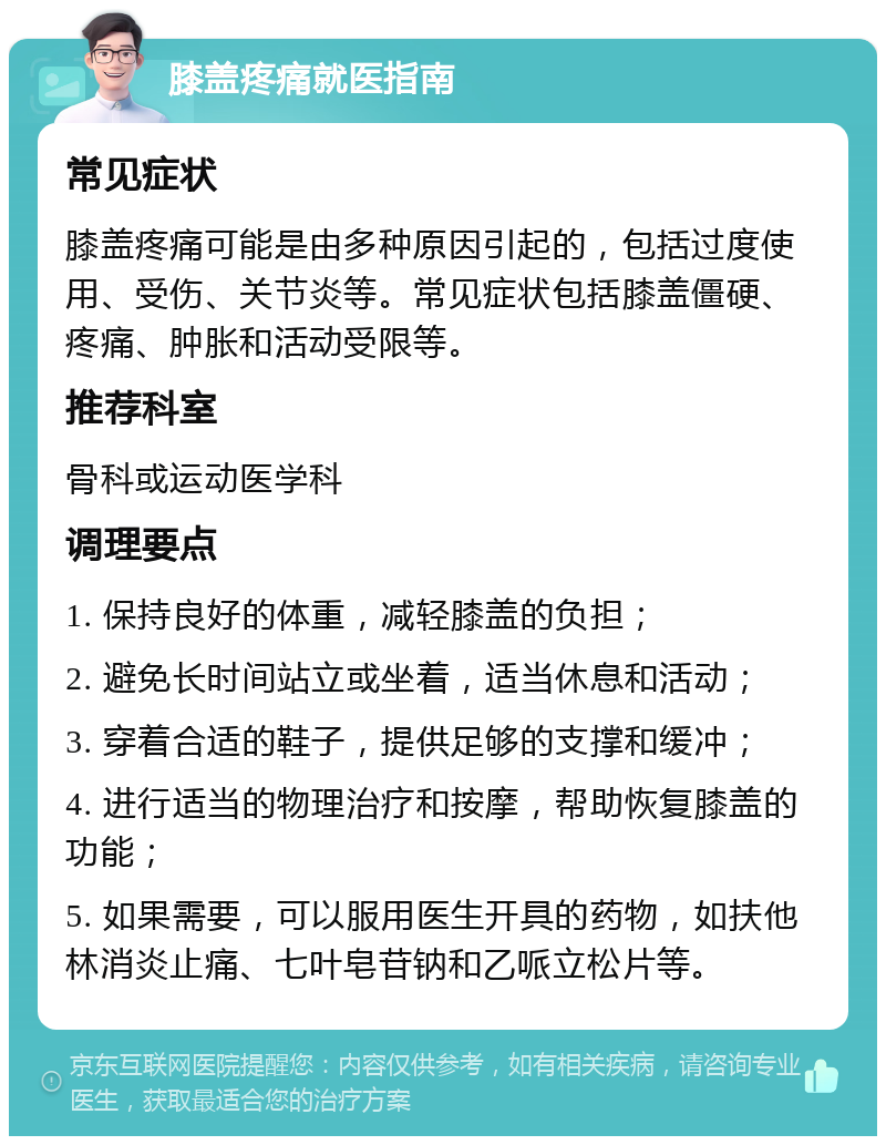 膝盖疼痛就医指南 常见症状 膝盖疼痛可能是由多种原因引起的，包括过度使用、受伤、关节炎等。常见症状包括膝盖僵硬、疼痛、肿胀和活动受限等。 推荐科室 骨科或运动医学科 调理要点 1. 保持良好的体重，减轻膝盖的负担； 2. 避免长时间站立或坐着，适当休息和活动； 3. 穿着合适的鞋子，提供足够的支撑和缓冲； 4. 进行适当的物理治疗和按摩，帮助恢复膝盖的功能； 5. 如果需要，可以服用医生开具的药物，如扶他林消炎止痛、七叶皂苷钠和乙哌立松片等。