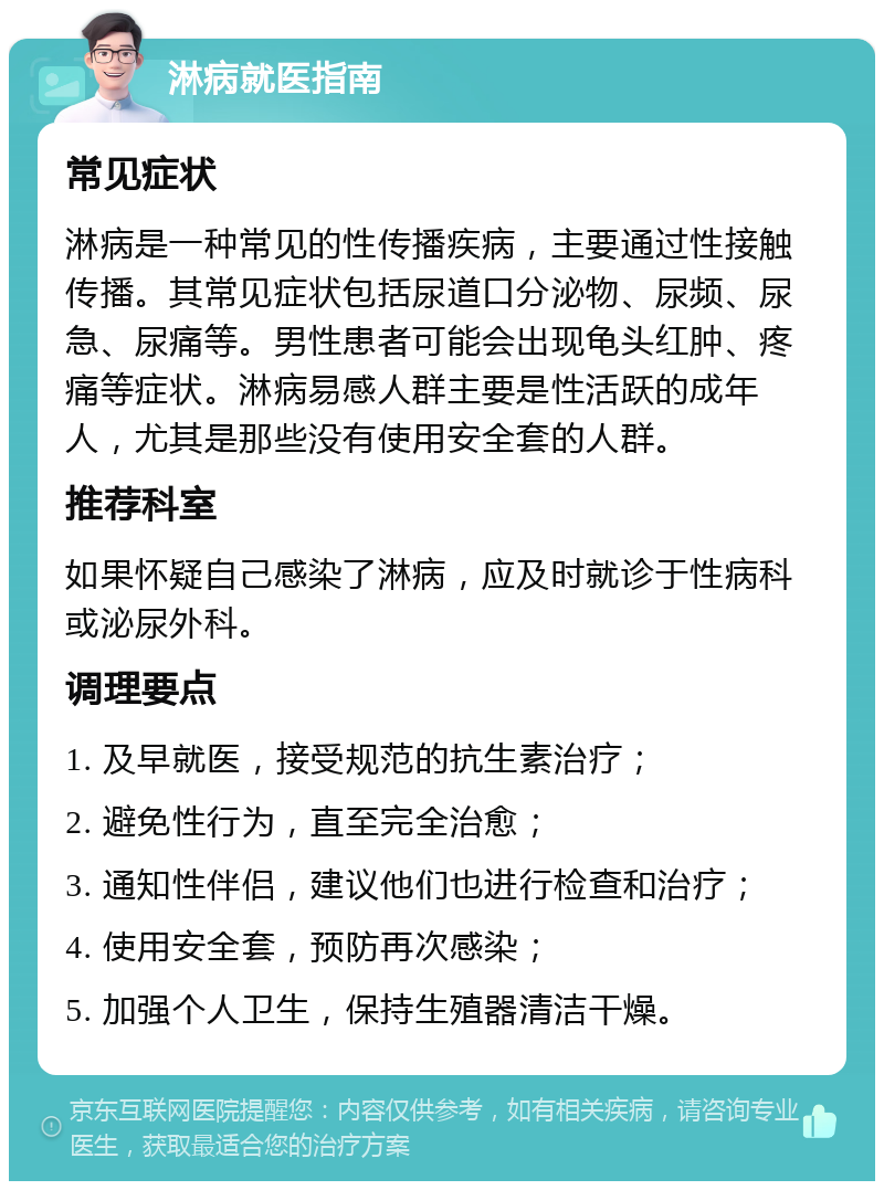 淋病就医指南 常见症状 淋病是一种常见的性传播疾病，主要通过性接触传播。其常见症状包括尿道口分泌物、尿频、尿急、尿痛等。男性患者可能会出现龟头红肿、疼痛等症状。淋病易感人群主要是性活跃的成年人，尤其是那些没有使用安全套的人群。 推荐科室 如果怀疑自己感染了淋病，应及时就诊于性病科或泌尿外科。 调理要点 1. 及早就医，接受规范的抗生素治疗； 2. 避免性行为，直至完全治愈； 3. 通知性伴侣，建议他们也进行检查和治疗； 4. 使用安全套，预防再次感染； 5. 加强个人卫生，保持生殖器清洁干燥。